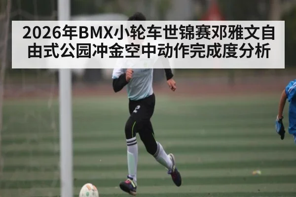 2026年BMX小轮车世锦赛邓雅文自由式公园冲金空中动作完成度分析
